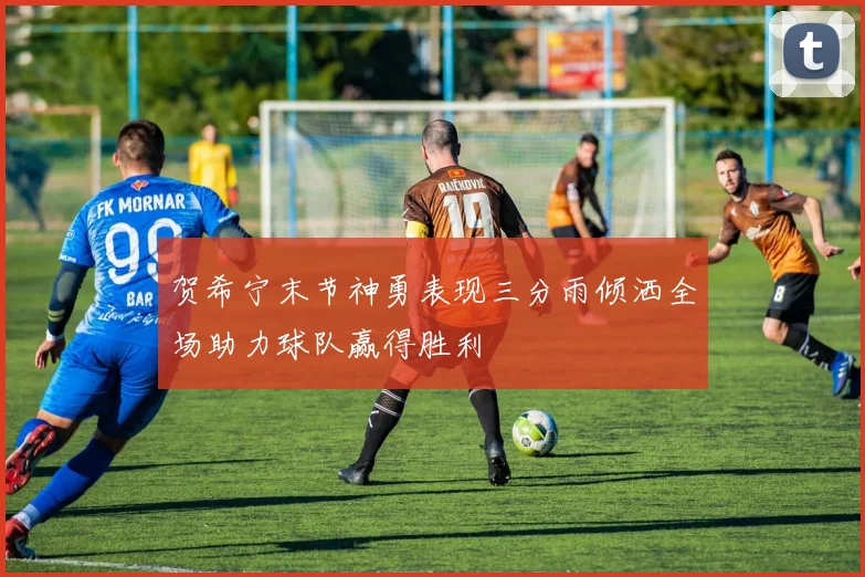 贺希宁末节神勇表现三分雨倾洒全场助力球队赢得胜利