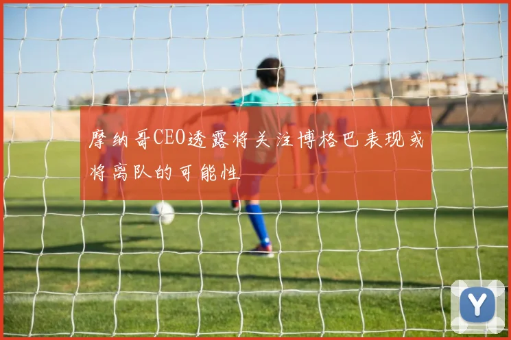 摩纳哥CEO透露将关注博格巴表现或将离队的可能性