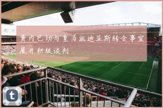 费内巴切与皇马就迪亚斯转会事宜展开积极谈判