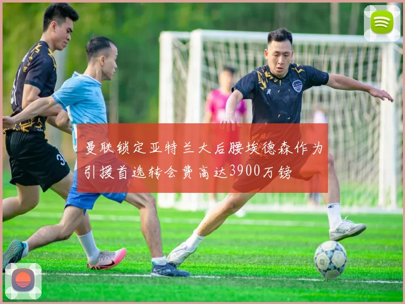 曼联锁定亚特兰大后腰埃德森作为引援首选转会费高达3900万镑