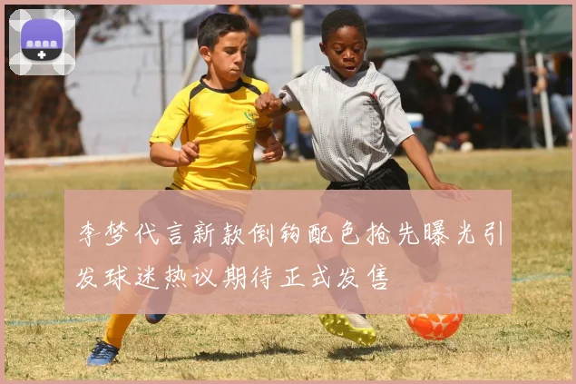李梦代言新款倒钩配色抢先曝光引发球迷热议期待正式发售