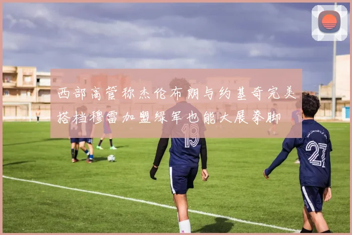西部高管称杰伦布朗与约基奇完美搭档穆雷加盟绿军也能大展拳脚