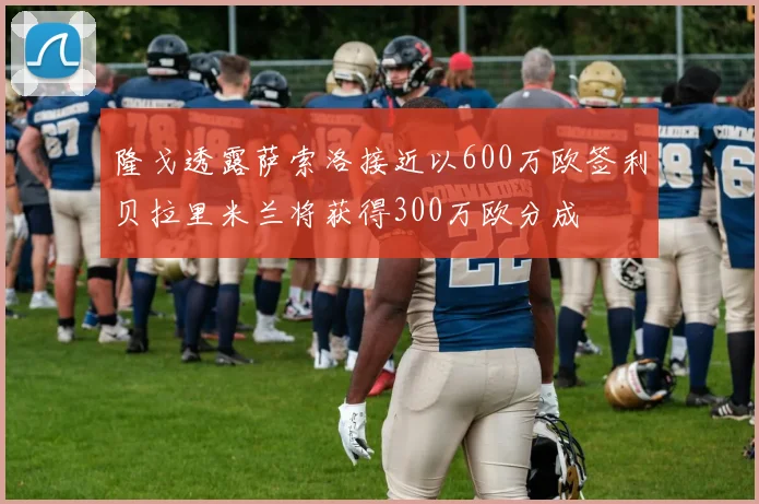 隆戈透露萨索洛接近以600万欧签利贝拉里米兰将获得300万欧分成