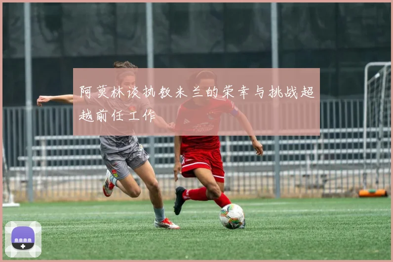 阿莫林谈执教米兰的荣幸与挑战超越前任工作