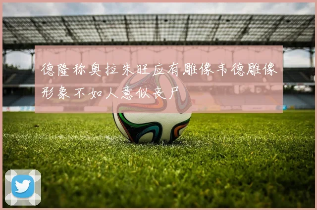 德隆称奥拉朱旺应有雕像韦德雕像形象不如人意似丧尸