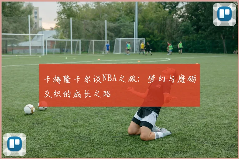 卡梅隆卡尔谈NBA之旅：梦幻与磨砺交织的成长之路