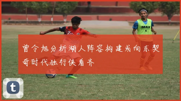 曾令旭分析湖人阵容构建或向东契奇时代独行侠看齐