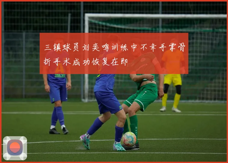 三镇球员刘奕鸣训练中不幸手掌骨折手术成功恢复在即
