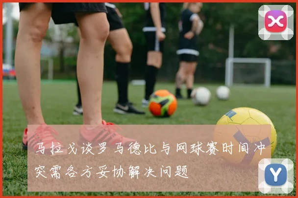 马拉戈谈罗马德比与网球赛时间冲突需各方妥协解决问题