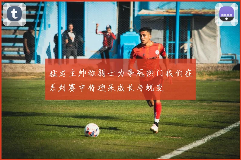 猛龙主帅称骑士为争冠热门我们在系列赛中将迎来成长与蜕变