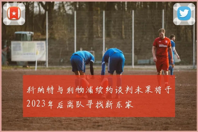 科纳特与利物浦续约谈判未果将于2023年后离队寻找新东家