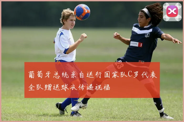 葡萄牙总统亲自送行国家队C罗代表全队赠送球衣传递祝福