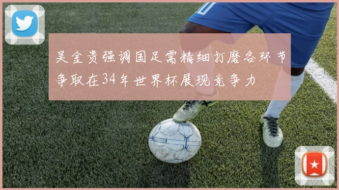 吴金贵强调国足需精细打磨各环节争取在34年世界杯展现竞争力