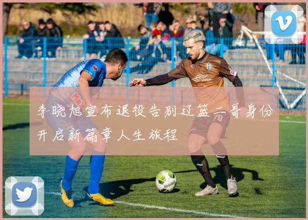 李晓旭宣布退役告别辽篮二哥身份开启新篇章人生旅程