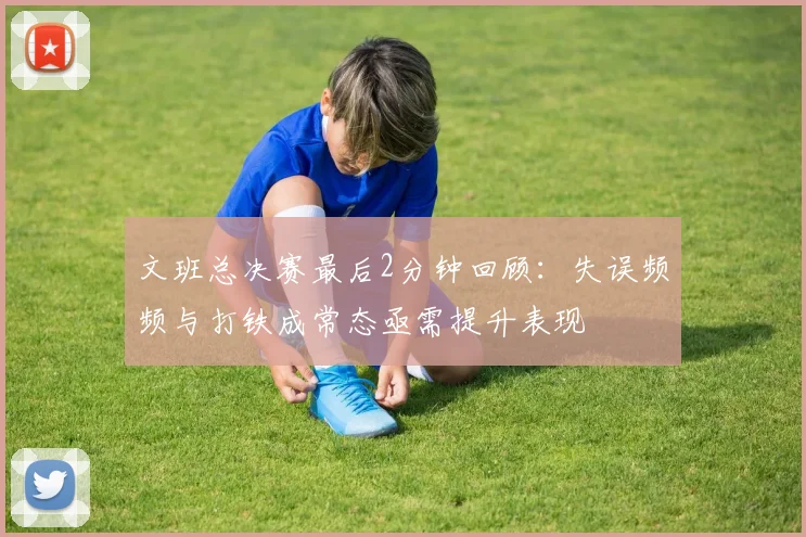文班总决赛最后2分钟回顾：失误频频与打铁成常态亟需提升表现