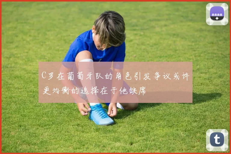 C罗在葡萄牙队的角色引发争议或许更均衡的选择在于他缺席