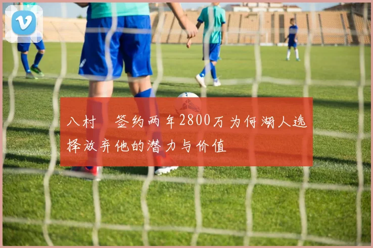 八村塁签约两年2800万为何湖人选择放弃他的潜力与价值