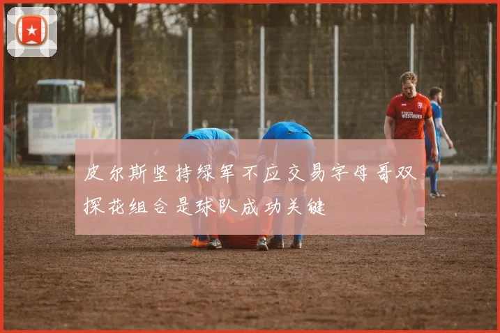 皮尔斯坚持绿军不应交易字母哥双探花组合是球队成功关键